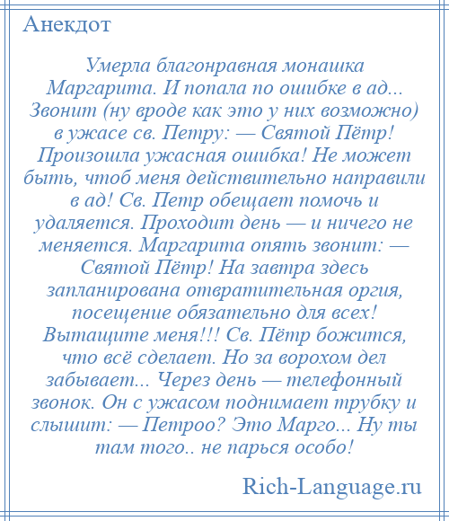 
    Умерла благонравная монашка Маргарита. И попала по ошибке в ад... Звонит (ну вроде как это у них возможно) в ужасе св. Петру: — Святой Пётр! Произошла ужасная ошибка! Не может быть, чтоб меня действительно направили в ад! Св. Петр обещает помочь и удаляется. Проходит день — и ничего не меняется. Маргарита опять звонит: — Святой Пётр! На завтра здесь запланирована отвратительная оргия, посещение обязательно для всех! Вытащите меня!!! Св. Пётр божится, что всё сделает. Но за ворохом дел забывает... Через день — телефонный звонок. Он с ужасом поднимает трубку и слышит: — Петроо? Это Марго... Ну ты там того.. не парься особо!