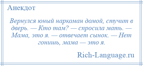 
    Вернулся юный наркоман домой, стучит в дверь. — Кто там? — спросила мать. — Мама, это я. — отвечает сынок. — Нет гонишь, мама — это я.