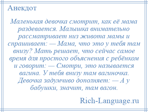 
    Маленькая девочка смотрит, как её мама раздевается. Малышка внимательно рассматривает низ живота мамы и спрашивает: — Мама, что это у тебя там внизу? Мать решает, что сейчас самое время для простого объяснения с ребёнком и говорит: — Смотри, это называется вагина. У тебя внизу там вагиночка. Девочка задумчиво дополняет: — А у бабушки, значит, там вагон.