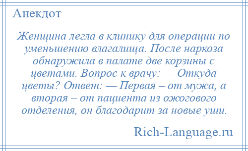 
    Женщина легла в клинику для операции по уменьшению влагалища. После наркоза обнаружила в палате две корзины с цветами. Вопрос к врачу: — Откуда цветы? Ответ: — Первая – от мужа, а вторая – от пациента из ожогового отделения, он благодарит за новые уши.