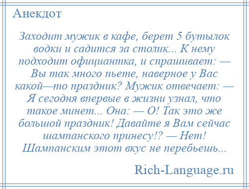 
    Заходит мужик в кафе, берет 5 бутылок водки и садится за столик... К нему подходит официантка, и спрашивает: — Вы так много пьете, наверное у Вас какой—то праздник? Мужик отвечает: — Я сегодня впервые в жизни узнал, что такое минет... Она: — О! Так это же большой праздник! Давайте я Вам сейчас шампанского принесу!? — Нет! Шампанским этот вкус не перебьешь...