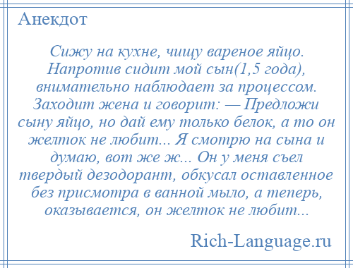 
    Сижу на кухне, чищу вареное яйцо. Напротив сидит мой сын(1,5 года), внимательно наблюдает за процессом. Заходит жена и говорит: — Предложи сыну яйцо, но дай ему только белок, а то он желток не любит... Я смотрю на сына и думаю, вот же ж... Он у меня съел твердый дезодорант, обкусал оставленное без присмотра в ванной мыло, а теперь, оказывается, он желток не любит...