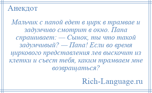 
    Мальчик с папой едет в цирк в трамвае и задумчиво смотрит в окно. Папа спрашивает: — Сынок, ты что такой задумчивый? — Папа! Если во время циркового представления лев выскочит из клетки и съест тебя, каким трамваем мне возвращаться?