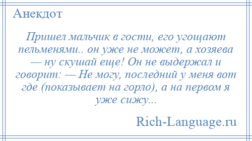 
    Пришел мальчик в гости, его угощают пельменями.. он уже не может, а хозяева — ну скушай еще! Он не выдержал и говорит: — Не могу, последний у меня вот где (показывает на горло), а на первом я уже сижу...