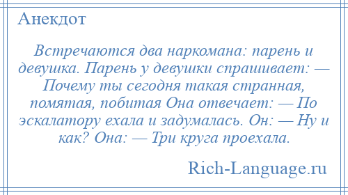 
    Встречаются два наркомана: парень и девушка. Парень у девушки спрашивает: — Почему ты сегодня такая странная, помятая, побитая Она отвечает: — По эскалатору ехала и задумалась. Он: — Ну и как? Она: — Три круга проехала.