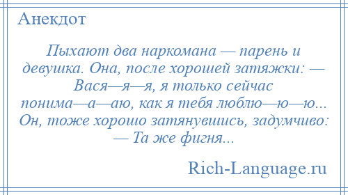 
    Пыхают два наркомана — парень и девушка. Она, после хорошей затяжки: — Вася—я—я, я только сейчас понима—а—аю, как я тебя люблю—ю—ю... Он, тоже хорошо затянувшись, задумчиво: — Та же фигня...
