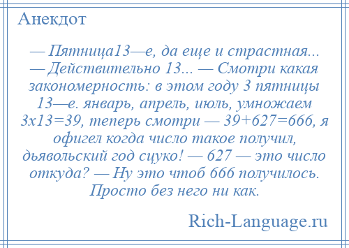 
    — Пятница13—е, да еще и страстная... — Действительно 13... — Смотри какая закономерность: в этом году 3 пятницы 13—е. январь, апрель, июль, умножаем 3х13=39, теперь смотри — 39+627=666, я офигел когда число такое получил, дьявольский год сцуко! — 627 — это число откуда? — Ну это чтоб 666 получилось. Просто без него ни как.