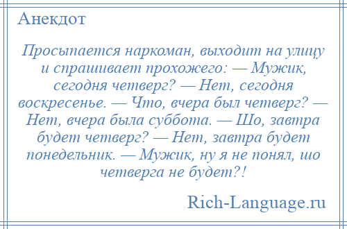 
    Просыпается наркоман, выходит на улицу и спрашивает прохожего: — Мужик, сегодня четверг? — Нет, сегодня воскресенье. — Что, вчера был четверг? — Нет, вчера была суббота. — Шо, завтра будет четверг? — Нет, завтра будет понедельник. — Мужик, ну я не понял, шо четверга не будет?!