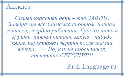 
    Самый классный день – это ЗАВТРА. Завтра мы все займемся спортом, начнем учиться, усердно работать, бросим пить и курить, начнем читать какую—нибудь книгу, перестанем жрать после шести вечера… — Но, как не проснешься, постоянно СЕГОДНЯ!!!