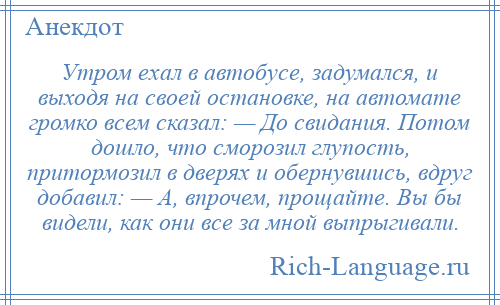 
    Утром ехал в автобусе, задумался, и выходя на своей остановке, на автомате громко всем сказал: — До свидания. Потом дошло, что сморозил глупость, притормозил в дверях и обернувшись, вдруг добавил: — А, впрочем, прощайте. Вы бы видели, как они все за мной выпрыгивали.
