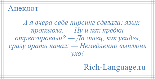 
    — А я вчера себе пирсинг сделала: язык проколола. — Ну и как предки отреагировали? — Да отец, как увидел, сразу орать начал: — Немедленно выплюнь ухо!