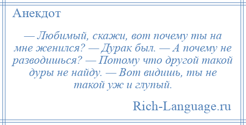 
    — Любимый, скажи, вот почему ты на мне женился? — Дурак был. — А почему не разводишься? — Потому что другой такой дуры не найду. — Вот видишь, ты не такой уж и глупый.