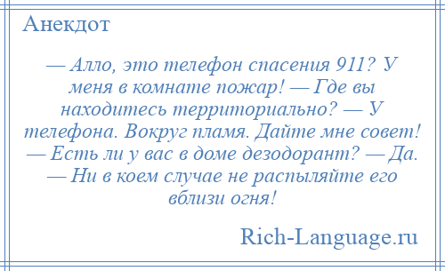 
    — Алло, это телефон спасения 911? У меня в комнате пожар! — Где вы находитесь территориально? — У телефона. Вокруг пламя. Дайте мне совет! — Есть ли у вас в доме дезодорант? — Да. — Ни в коем случае не распыляйте его вблизи огня!