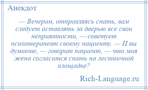 
    — Вечером, отправляясь спать, вам следует оставлять за дверью все свои неприятности, — советует психотерапевт своему пациенту. — И вы думаете, — говорит пациент, — что моя жена согласится спать на лестничной площадке?