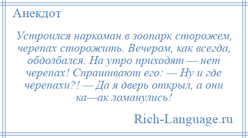 
    Устроился наркоман в зоопарк сторожем, черепах сторожить. Вечером, как всегда, обдолбался. На утро приходят — нет черепах! Спрашивают его: — Ну и где черепахи?! — Да я дверь открыл, а они ка—ак ломанулись!