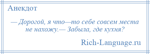 
    — Дорогой, я что—то себе совсем места не нахожу.— Забыла, где кухня?