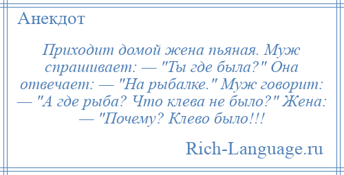 
    Приходит домой жена пьяная. Муж спрашивает: — Ты где была? Она отвечает: — На рыбалке. Муж говорит: — А где рыба? Что клева не было? Жена: — Почему? Клево было!!!