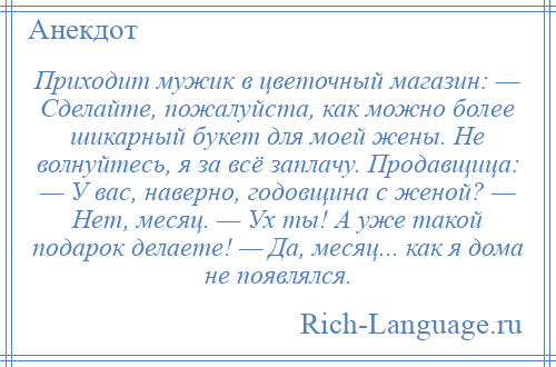 
    Приходит мужик в цветочный магазин: — Сделайте, пожалуйста, как можно более шикарный букет для моей жены. Не волнуйтесь, я за всё заплачу. Продавщица: — У вас, наверно, годовщина с женой? — Нет, месяц. — Ух ты! А уже такой подарок делаете! — Да, месяц... как я дома не появлялся.