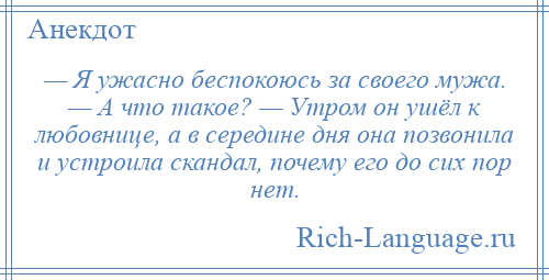 
    — Я ужасно беспокоюсь за своего мужа. — А что такое? — Утром он ушёл к любовнице, а в середине дня она позвонила и устроила скандал, почему его до сих пор нет.