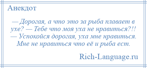 
    — Дорогая, а что это за рыба плавает в ухе? — Тебе что моя уха не нравиться?!! — Успокойся дорогая, уха мне нравиться. Мне не нравиться что её и рыба ест.