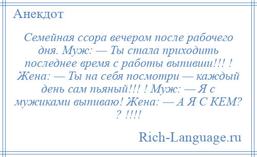 
    Семейная ссора вечером после рабочего дня. Муж: — Ты стала приходить последнее время с работы выпивши!!! ! Жена: — Ты на себя посмотри — каждый день сам пьяный!!! ! Муж: — Я с мужиками выпиваю! Жена: — А Я С КЕМ? ? !!!!