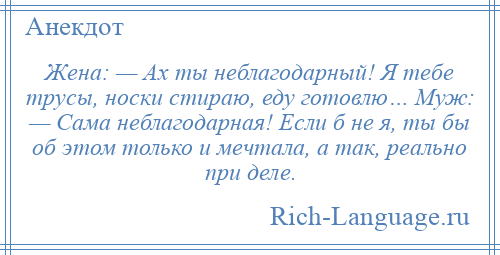 
    Жена: — Ах ты неблагодарный! Я тебе трусы, носки стираю, еду готовлю… Муж: — Сама неблагодарная! Если б не я, ты бы об этом только и мечтала, а так, реально при деле.