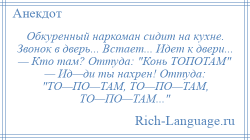 
    Обкуренный наркоман сидит на кухне. Звонок в дверь... Встает... Идет к двери... — Кто там? Оттуда: Конь ТОПОТАМ — Ид—ди ты нахрен! Оттуда: ТО—ПО—ТАМ, ТО—ПО—ТАМ, ТО—ПО—ТАМ... 