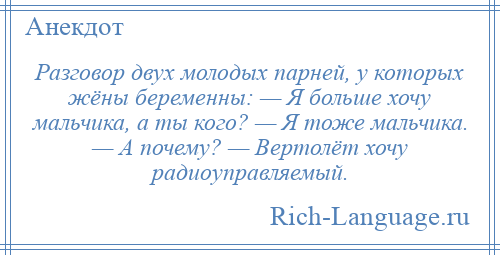
    Разговор двух молодых парней, у которых жёны беременны: — Я больше хочу мальчика, а ты кого? — Я тоже мальчика. — А почему? — Вертолёт хочу радиоуправляемый.