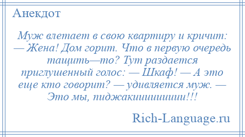 
    Муж влетает в свою квартиру и кричит: — Жена! Дом горит. Что в первую очередь тащить—то? Тут раздается приглушенный голос: — Шкаф! — А это еще кто говорит? — удивляется муж. — Это мы, пиджакиииииииии!!!