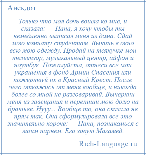 
    Только что моя дочь вошла ко мне, и сказала: — Папа, я хочу чтобы ты немедленно выписал меня из дома. Сдай мою комнату студентам. Выкинь в окно всю мою одежду. Продай на толкучке мои телевизор, музыкальный центр, айфон и ноутбук. Пожалуйста, отнеси все мои украшения в фонд Армии Спасения или пожертвуй их в Красный Крест. После чего откажись от меня вообще, и никогда более со мной не разговаривай. Вычеркни меня из завещания и перепиши мою долю на братьев. Нууу... Вообще то, она сказала не прям так. Она сформулировала все это значительно короче: — Папа, познакомься с моим парнем. Его зовут Магамед.