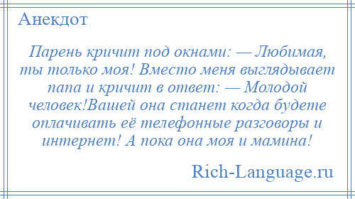 
    Парень кричит под окнами: — Любимая, ты только моя! Вместо меня выглядывает папа и кричит в ответ: — Молодой человек!Вашей она станет когда будете оплачивать её телефонные разговоры и интернет! А пока она моя и мамина!