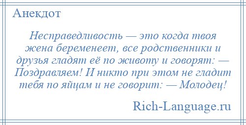 
    Несправедливость — это когда твоя жена беременеет, все родственники и друзья гладят её по животу и говорят: — Поздравляем! И никто при этом не гладит тебя по яйцам и не говорит: — Молодец!