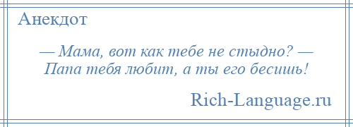 
    — Мама, вот как тебе не стыдно? — Папа тебя любит, а ты его бесишь!