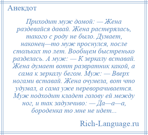 
    Приходит муж домой: — Жена раздевайся давай. Жена растерялась, такого с роду не было. Думает, наконец—то муж проснулся, после стольких то лет. Вообщем быстренько разделась. А муж: — К зеркалу вставай. Жена думает вотт развратник какой, а сама к зеркалу бегом. Муж: — Вверх ногами вставай. Жена очумела, вот что удумал, а сама уже переворачивается. Муж подходит кладет голову ей между ног, и так задумчиво: — Да—а—а, бороденка то мне не идет...