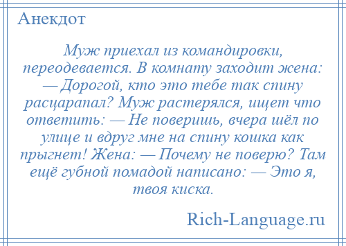 
    Муж приехал из командировки, переодевается. В комнату заходит жена: — Дорогой, кто это тебе так спину расцарапал? Муж растерялся, ищет что ответить: — Не поверишь, вчера шёл по улице и вдруг мне на спину кошка как прыгнет! Жена: — Почему не поверю? Там ещё губной помадой написано: — Это я, твоя киска.