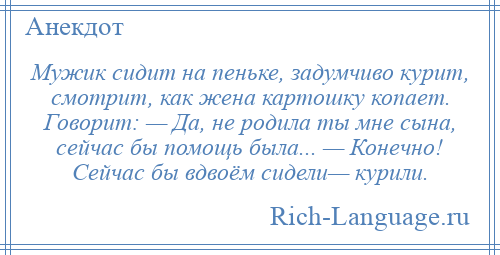 
    Мужик сидит на пеньке, задумчиво курит, смотрит, как жена картошку копает. Говорит: — Да, не родила ты мне сына, сейчас бы помощь была... — Конечно! Сейчас бы вдвоём сидели— курили.