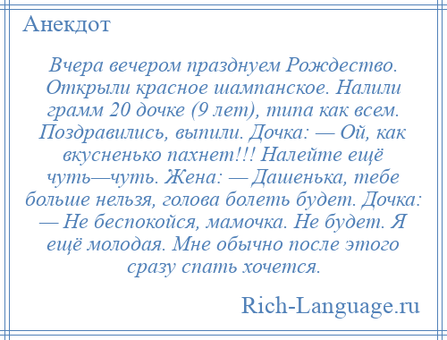 
    Вчера вечером празднуем Рождество. Открыли красное шампанское. Налили грамм 20 дочке (9 лет), типа как всем. Поздравились, выпили. Дочка: — Ой, как вкусненько пахнет!!! Налейте ещё чуть—чуть. Жена: — Дашенька, тебе больше нельзя, голова болеть будет. Дочка: — Не беспокойся, мамочка. Не будет. Я ещё молодая. Мне обычно после этого сразу спать хочется.