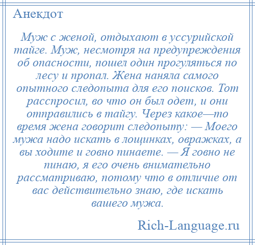 
    Муж с женой, отдыхают в уссурийской тайге. Муж, несмотря на предупреждения об опасности, пошел один прогуляться по лесу и пропал. Жена наняла самого опытного следопыта для его поисков. Тот расспросил, во что он был одет, и они отправились в тайгу. Через какое—то время жена говорит следопыту: — Моего мужа надо искать в лощинках, овражках, а вы ходите и говно пинаете. — Я говно не пинаю, я его очень внимательно рассматриваю, потому что в отличие от вас действительно знаю, где искать вашего мужа.