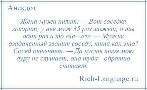 
    Жена мужа пилит: — Вот соседка говорит, у нее муж 35 раз может, а ты один раз и то еле—еле. — Мужик озадаченный звонит соседу, типа как это? Сосед отвечает: — Да пусть твоя мою дуру не слушает, она туда—обратно считает.