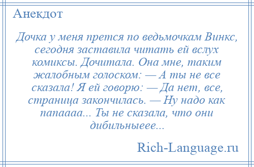 
    Дочка у меня прется по ведьмочкам Винкс, сегодня заставила читать ей вслух комиксы. Дочитала. Она мне, таким жалобным голоском: — А ты не все сказала! Я ей говорю: — Да нет, все, страница закончилась. — Ну надо как папаааа... Ты не сказала, что они дибильныеее...