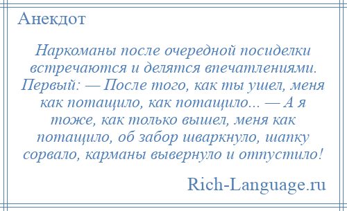 
    Наркоманы после очередной посиделки встречаются и делятся впечатлениями. Первый: — После того, как ты ушел, меня как потащило, как потащило... — А я тоже, как только вышел, меня как потащило, об забор шваркнуло, шапку сорвало, карманы вывернуло и отпустило!