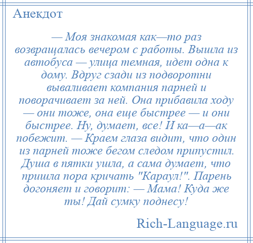 
    — Моя знакомая как—то раз возвращалась вечером с работы. Вышла из автобуса — улица темная, идет одна к дому. Вдруг сзади из подворотни вываливает компания парней и поворачивает за ней. Она прибавила ходу — они тоже, она еще быстрее — и они быстрее. Ну, думает, все! И ка—а—ак побежит. — Краем глаза видит, что один из парней тоже бегом следом припустил. Душа в пятки ушла, а сама думает, что пришла пора кричать Караул! . Парень догоняет и говорит: — Мама! Куда же ты! Дай сумку поднесу!