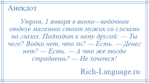 
    Утром, 1 января в винно—водочном отделе магазина стоит мужик со слезами на глазах. Подходит к нему другой: — Ты чего? Водки нет, что ли? — Есть. — Денег нет? — Есть. — А что же тогда страдаешь? — Не хочется!