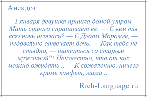 
    1 января девушка пришла домой утром. Мать строго спрашивает её: — С кем ты всю ночь шлялась? — С Дедом Морозом, — недовольно отвечает дочь. — Как тебе не стыдно, — шататься со старым мужчиной?! Неизвестно, что от них можно ожидать... — К сожалению, ничего кроме конфет, мама...