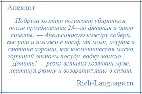 
    Подруга хозяйки помогает убираться, после празднования 23—го февраля и дает советы: — Апельсиновую кожуру собери, высуши и положи в шкаф от моли, огурцы в сметане хороши, как косметическая маска, горчицей отмоем посуду, водку можно... — Допить! — резко вставил хозяйкин муж, хватанул рюмку и возвратил лицо в салат.