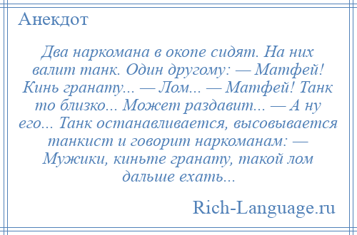 
    Два наркомана в окопе сидят. На них валит танк. Один другому: — Матфей! Кинь гранату... — Лом... — Матфей! Танк то близко... Может раздавит... — А ну его... Танк останавливается, высовывается танкист и говорит наркоманам: — Мужики, киньте гранату, такой лом дальше ехать...