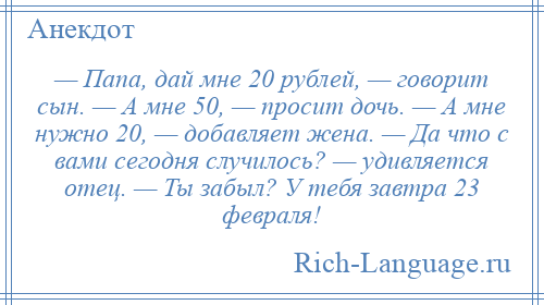 
    — Папа, дай мне 20 рублей, — говорит сын. — А мне 50, — просит дочь. — А мне нужно 20, — добавляет жена. — Да что с вами сегодня случилось? — удивляется отец. — Ты забыл? У тебя завтра 23 февраля!