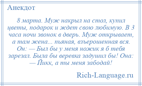 
    8 марта. Муж накрыл на стол, купил цветы, подарок и ждет свою любимую. В 3 часа ночи звонок в дверь. Муж открывает, а там жена... пьяная, взъерошенная вся. Он: — Был бы у меня ножик я б тебя зарезал. Была бы веревка задушил бы! Она: — Йикк, а ты меня забодай!