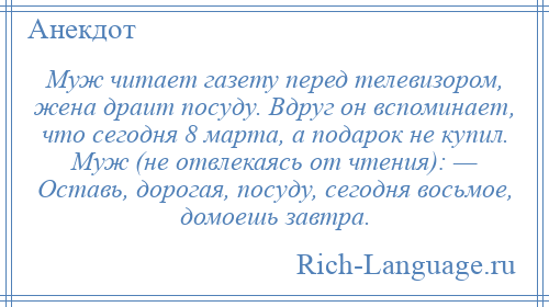 
    Муж читает газету перед телевизором, жена драит посуду. Вдруг он вспоминает, что сегодня 8 марта, а подарок не купил. Муж (не отвлекаясь от чтения): — Оставь, дорогая, посуду, сегодня восьмое, домоешь завтра.