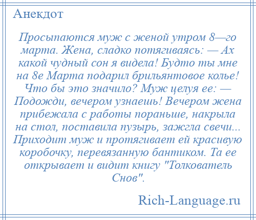 
    Просыпаются муж с женой утром 8—го марта. Жена, сладко потягиваясь: — Ах какой чудный сон я видела! Будто ты мне на 8е Марта подарил брильянтовое колье! Что бы это значило? Муж целуя ее: — Подожди, вечером узнаешь! Вечером жена прибежала с работы пораньше, накрыла на стол, поставила пузырь, зажгла свечи... Приходит муж и протягивает ей красивую коробочку, перевязанную бантиком. Та ее открывает и видит книгу Толкователь Снов .